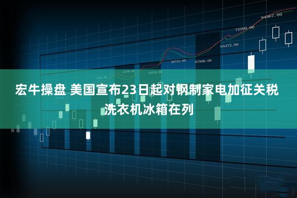 宏牛操盘 美国宣布23日起对钢制家电加征关税 洗衣机冰箱在列