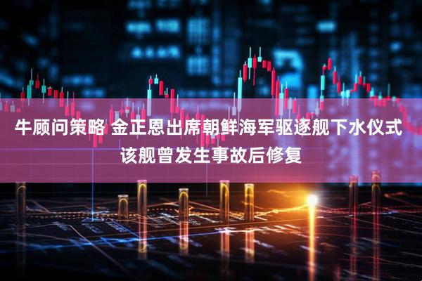 牛顾问策略 金正恩出席朝鲜海军驱逐舰下水仪式 该舰曾发生事故后修复