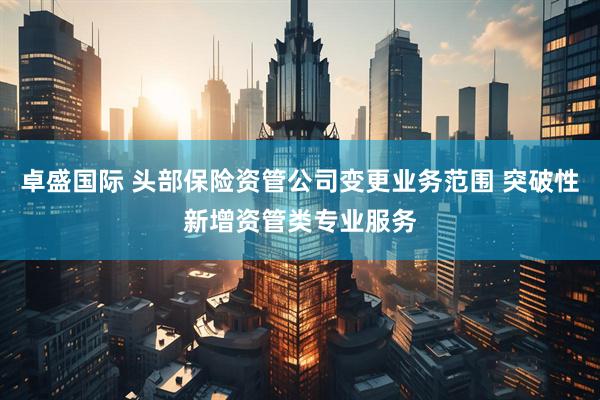 卓盛国际 头部保险资管公司变更业务范围 突破性新增资管类专业服务