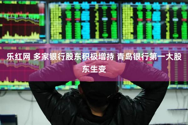 乐红网 多家银行股东积极增持 青岛银行第一大股东生变