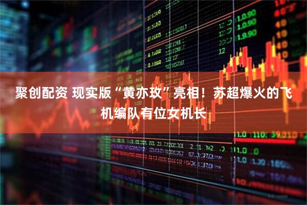 聚创配资 现实版“黄亦玫”亮相！苏超爆火的飞机编队有位女机长