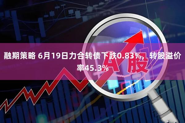 融期策略 6月19日力合转债下跌0.83%，转股溢价率45.3%