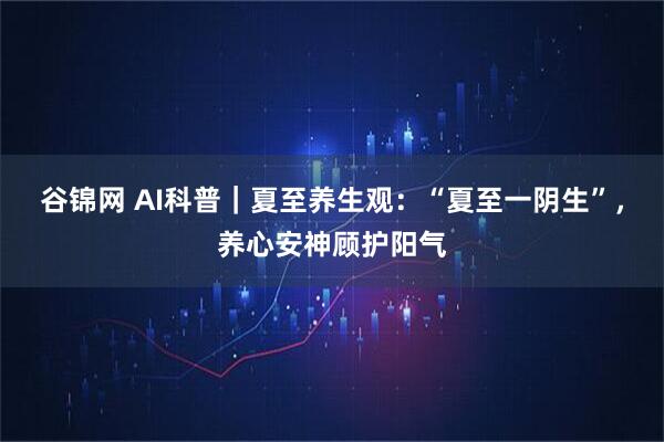 谷锦网 AI科普｜夏至养生观：“夏至一阴生”，养心安神顾护阳气