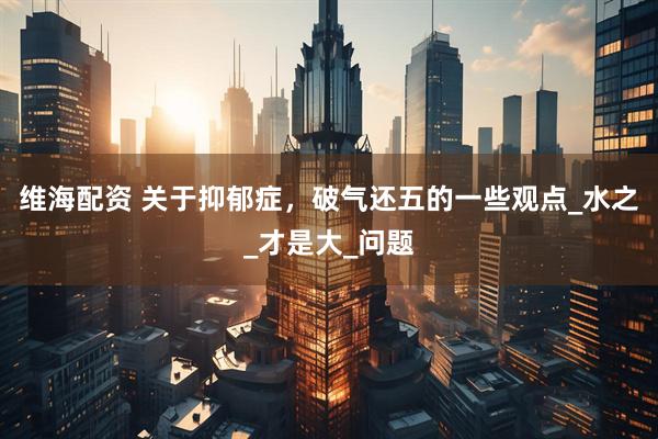 维海配资 关于抑郁症，破气还五的一些观点_水之_才是大_问题