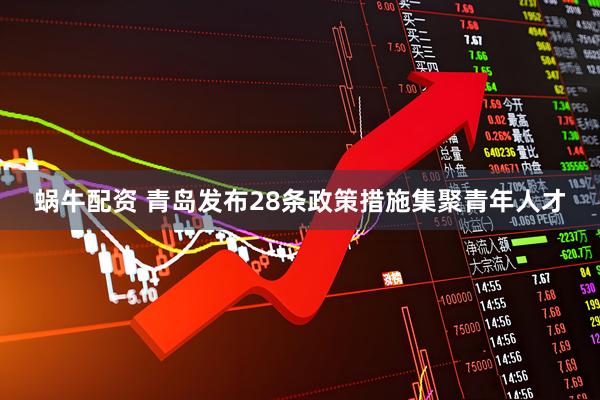 蜗牛配资 青岛发布28条政策措施集聚青年人才