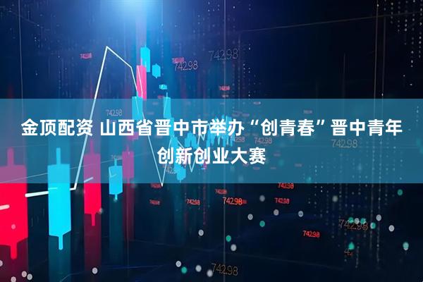 金顶配资 山西省晋中市举办“创青春”晋中青年创新创业大赛