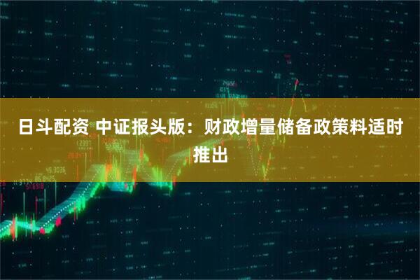 日斗配资 中证报头版：财政增量储备政策料适时推出