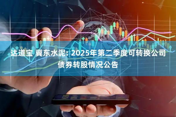达道宝 冀东水泥: 2025年第二季度可转换公司债券转股情况公告