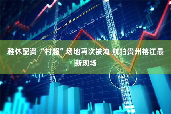 雅休配资 “村超”场地再次被淹 航拍贵州榕江最新现场