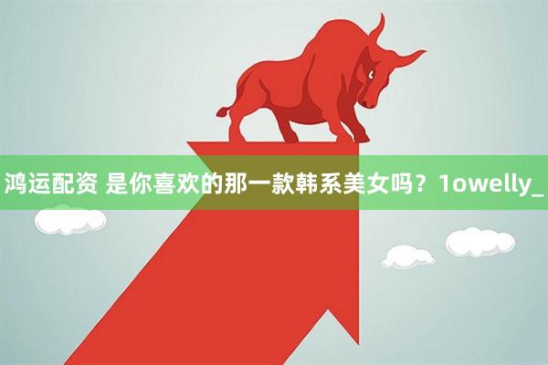 鸿运配资 是你喜欢的那一款韩系美女吗？1owelly_