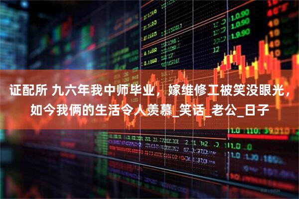 证配所 九六年我中师毕业，嫁维修工被笑没眼光，如今我俩的生活令人羡慕_笑话_老公_日子