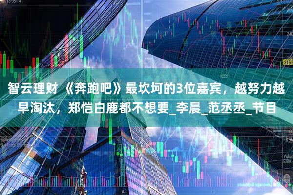 智云理财 《奔跑吧》最坎坷的3位嘉宾，越努力越早淘汰，郑恺白鹿都不想要_李晨_范丞丞_节目