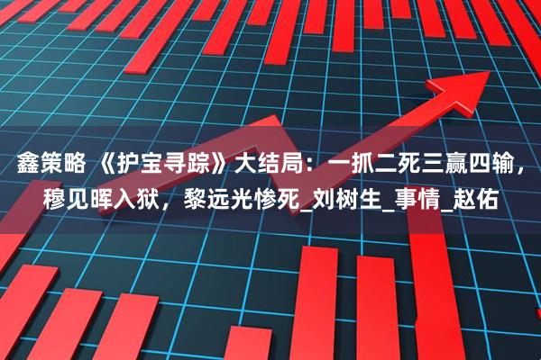 鑫策略 《护宝寻踪》大结局：一抓二死三赢四输，穆见晖入狱，黎远光惨死_刘树生_事情_赵佑