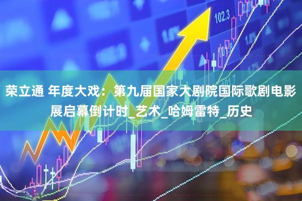 荣立通 年度大戏：第九届国家大剧院国际歌剧电影展启幕倒计时_艺术_哈姆雷特_历史