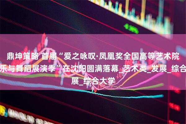 鼎坤策略 首届“爱之咏叹·凤凰奖全国高等艺术院校音乐与舞蹈展演季”在沈阳圆满落幕_艺术类_发展_综合大学