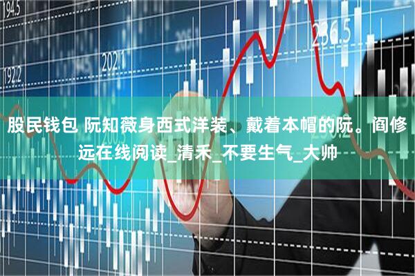 股民钱包 阮知薇身西式洋装、戴着本帽的阮。阎修远在线阅读_清禾_不要生气_大帅