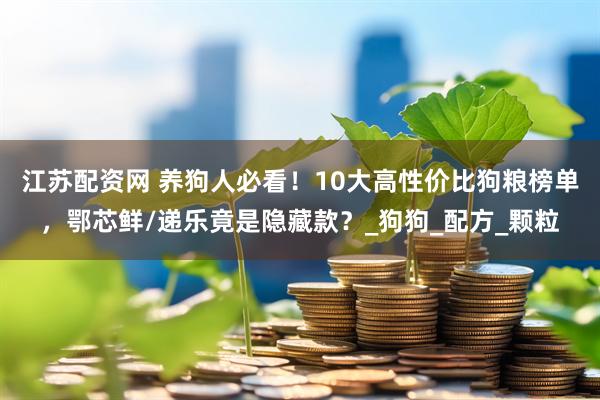 江苏配资网 养狗人必看！10大高性价比狗粮榜单，鄂芯鲜/递乐竟是隐藏款？_狗狗_配方_颗粒