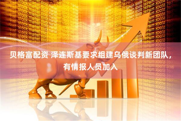 贝格富配资 泽连斯基要求组建乌俄谈判新团队，有情报人员加入