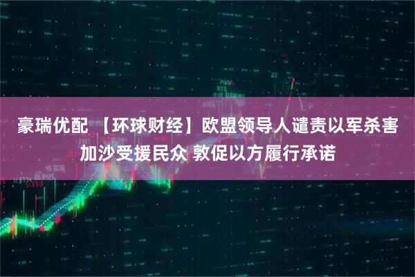 豪瑞优配 【环球财经】欧盟领导人谴责以军杀害加沙受援民众 敦促以方履行承诺