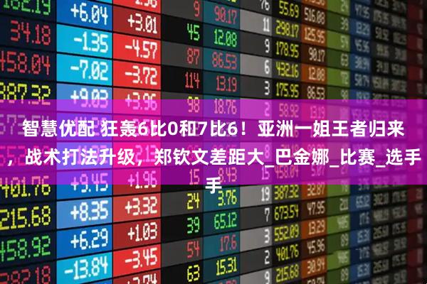 智慧优配 狂轰6比0和7比6！亚洲一姐王者归来，战术打法升级，郑钦文差距大_巴金娜_比赛_选手