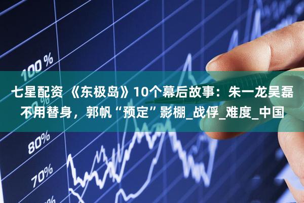 七星配资 《东极岛》10个幕后故事：朱一龙吴磊不用替身，郭帆“预定”影棚_战俘_难度_中国