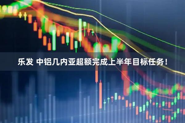 乐发 中铝几内亚超额完成上半年目标任务！
