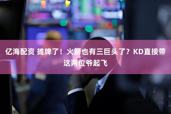 亿海配资 摊牌了！火箭也有三巨头了？KD直接带这两位爷起飞