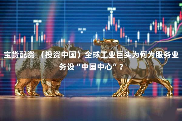 宝货配资 （投资中国）全球工业巨头为何为服务业务设“中国中心”？