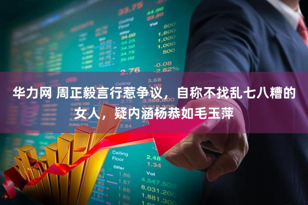 华力网 周正毅言行惹争议，自称不找乱七八糟的女人，疑内涵杨恭如毛玉萍