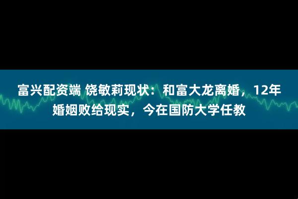 富兴配资端 饶敏莉现状：和富大龙离婚，12年婚姻败给现实，今在国防大学任教