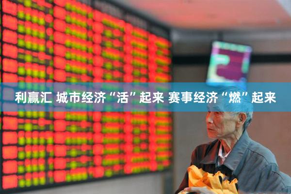 利赢汇 城市经济“活”起来 赛事经济“燃”起来