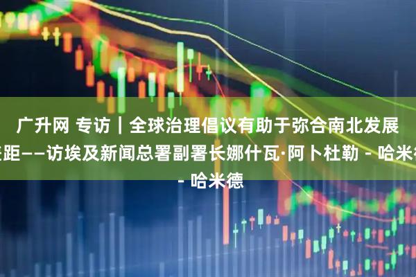 广升网 专访｜全球治理倡议有助于弥合南北发展差距——访埃及新闻总署副署长娜什瓦·阿卜杜勒－哈米德