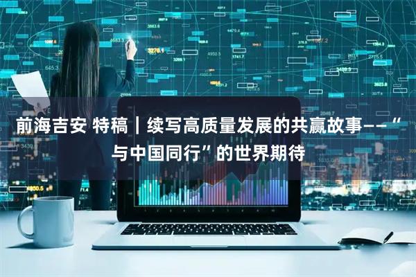 前海吉安 特稿｜续写高质量发展的共赢故事——“与中国同行”的世界期待
