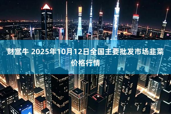 财富牛 2025年10月12日全国主要批发市场韭菜价格行情