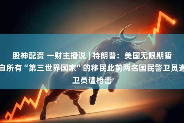 股神配资 一财主播说 | 特朗普:美国无限期暂停来自所有“第三世界国家”的移民此前两名国民警卫员遭枪击