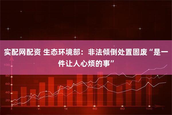 实配网配资 生态环境部：非法倾倒处置固废“是一件让人心烦的事”