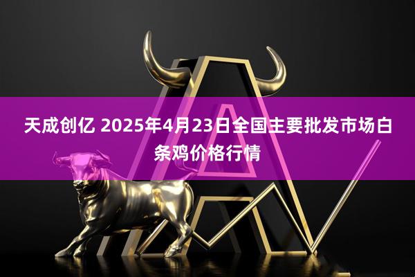 天成创亿 2025年4月23日全国主要批发市场白条鸡价格行情