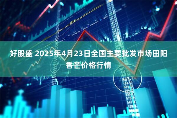 好股盛 2025年4月23日全国主要批发市场田阳香芒价格行情