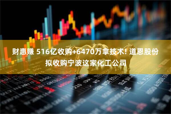 财惠赚 516亿收购+6470万拿技术! 道恩股份拟收购宁波这家化工公司