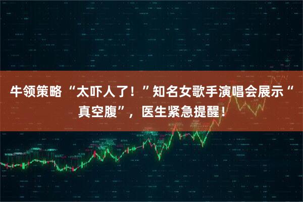 牛领策略 “太吓人了！”知名女歌手演唱会展示“真空腹”，医生紧急提醒！