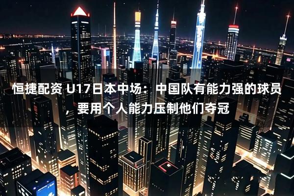 恒捷配资 U17日本中场：中国队有能力强的球员，要用个人能力压制他们夺冠