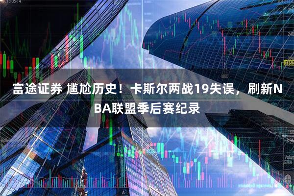 富途证券 尴尬历史！卡斯尔两战19失误，刷新NBA联盟季后赛纪录