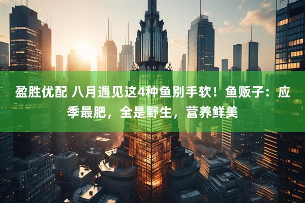 盈胜优配 八月遇见这4种鱼别手软！鱼贩子：应季最肥，全是野生，营养鲜美