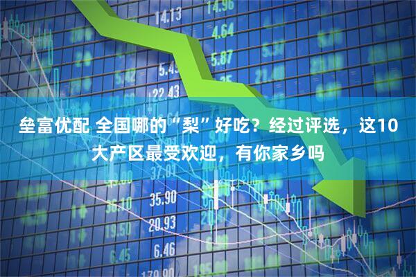 垒富优配 全国哪的“梨”好吃？经过评选，这10大产区最受欢迎，有你家乡吗